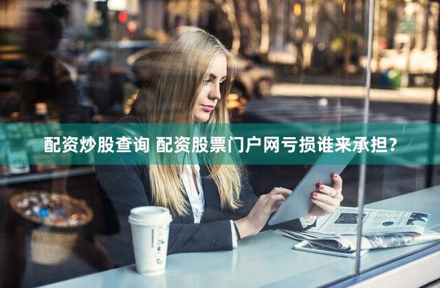 配资炒股查询 配资股票门户网亏损谁来承担？