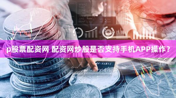 p股票配资网 配资网炒股是否支持手机APP操作？