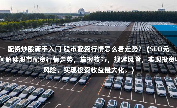 配资炒股新手入门 股市配资行情怎么看走势？ (SEO元描述   学习如何解读股市配资行情走势，掌握技巧，规避风险，实现投资收益最大化。)