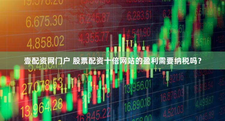 壹配资网门户 股票配资十倍网站的盈利需要纳税吗？