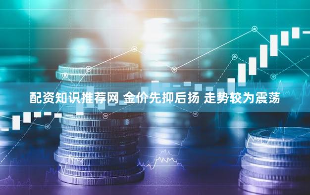 配资知识推荐网 金价先抑后扬 走势较为震荡