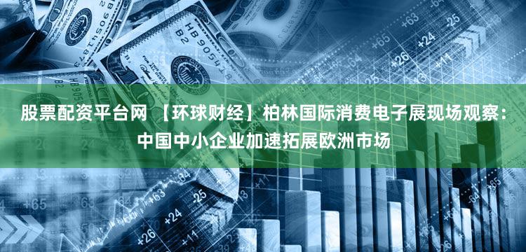 股票配资平台网 【环球财经】柏林国际消费电子展现场观察：中国中小企业加速拓展欧洲市场