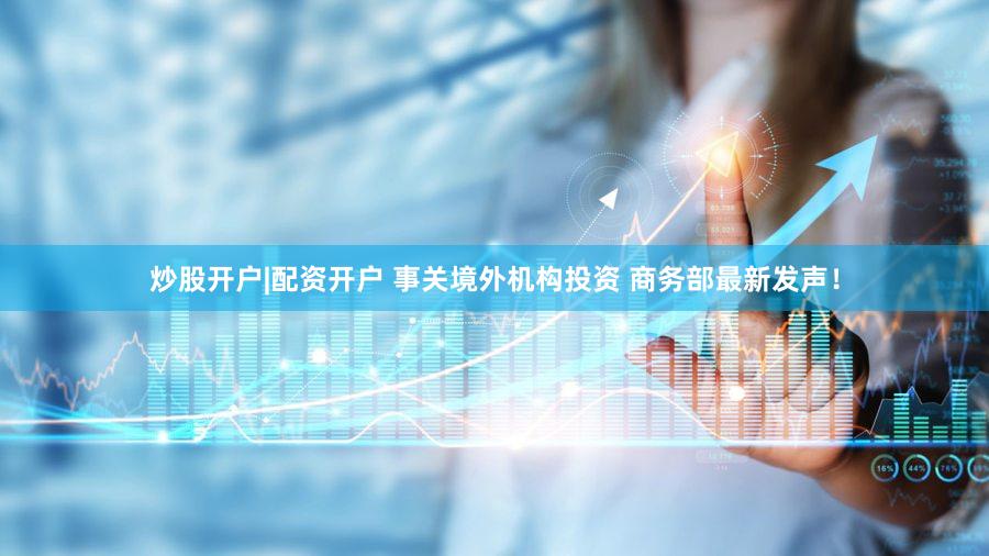 炒股开户|配资开户 事关境外机构投资 商务部最新发声！
