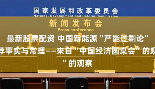 最新股票配资 中国新能源“产能过剩论”有悖事实与常理——来自“中国经济圆桌会”的观察