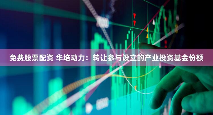 免费股票配资 华培动力：转让参与设立的产业投资基金份额