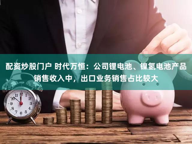 配资炒股门户 时代万恒：公司锂电池、镍氢电池产品销售收入中，出口业务销售占比较大
