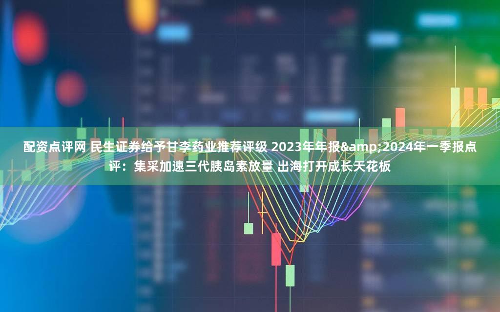 配资点评网 民生证券给予甘李药业推荐评级 2023年年报&2024年一季报点评：集采加速三代胰岛素放量 出海打开成长天花板