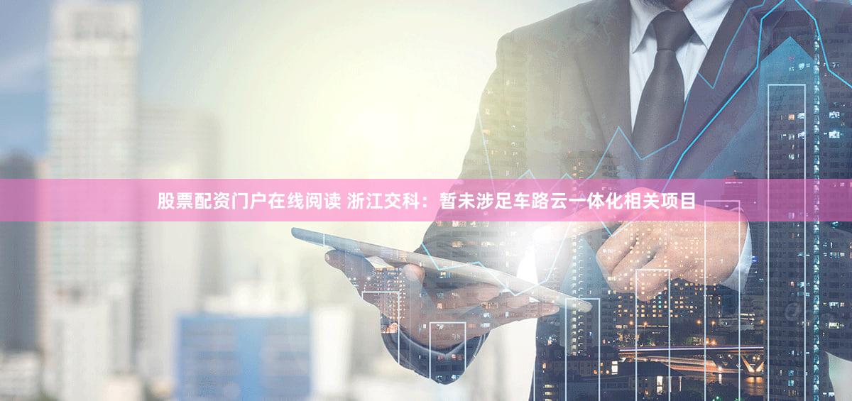 股票配资门户在线阅读 浙江交科：暂未涉足车路云一体化相关项目
