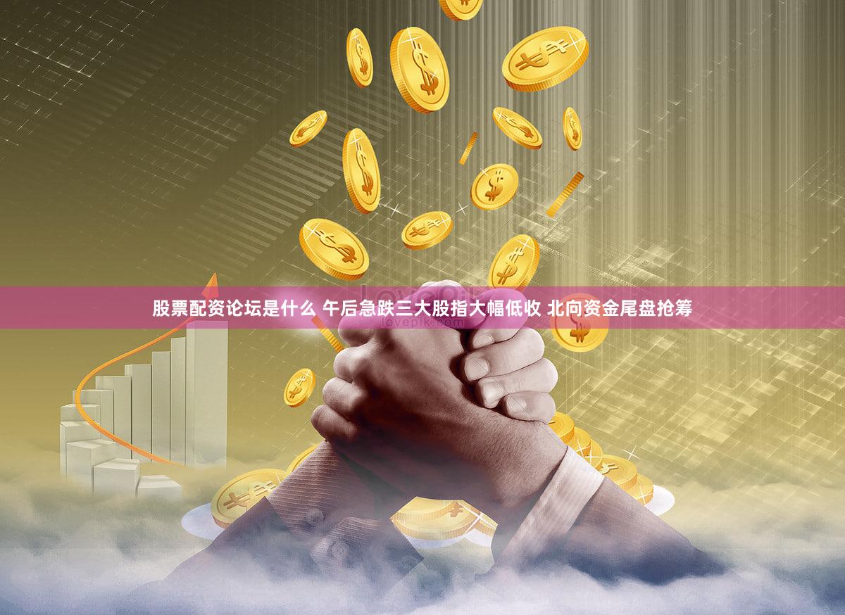 股票配资论坛是什么 午后急跌三大股指大幅低收 北向资金尾盘抢筹