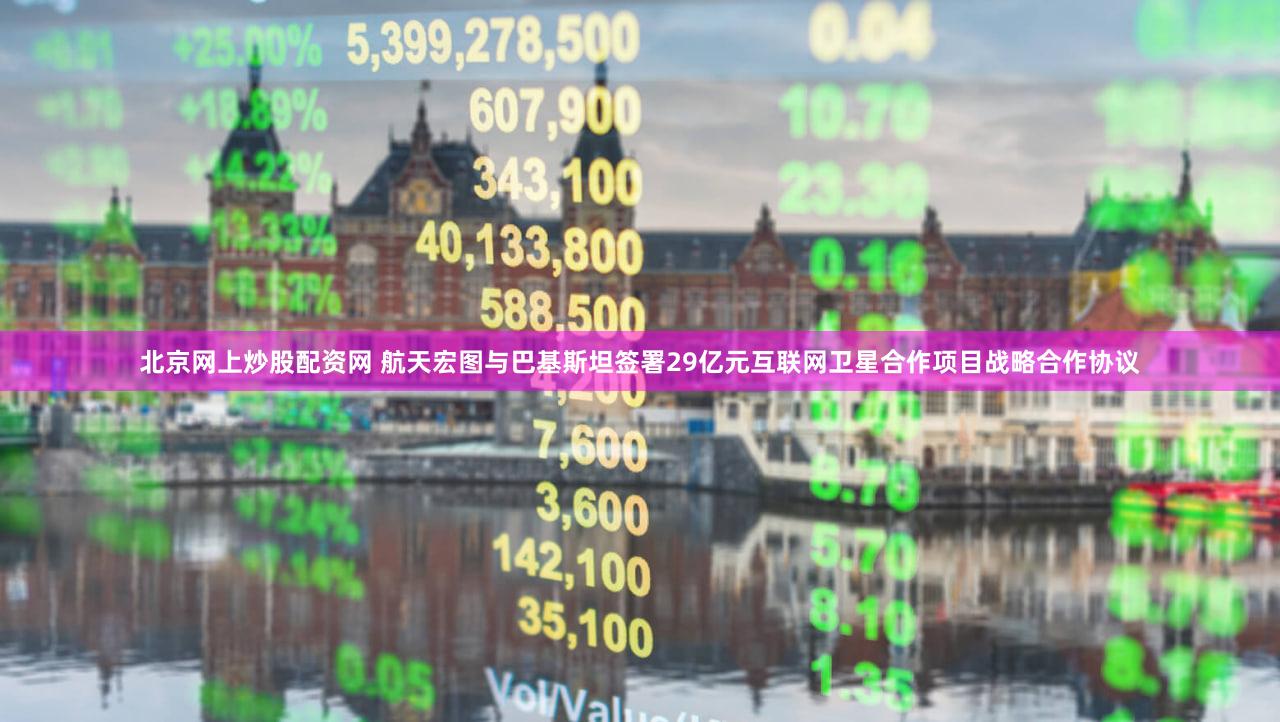 北京网上炒股配资网 航天宏图与巴基斯坦签署29亿元互联网卫星合作项目战略合作协议