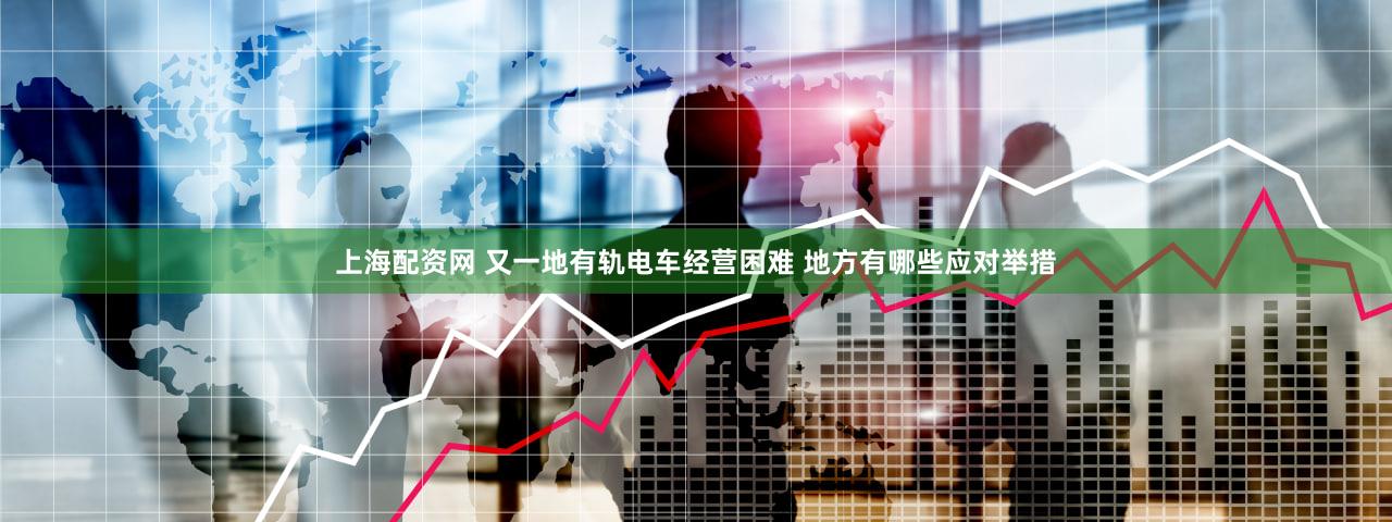 上海配资网 又一地有轨电车经营困难 地方有哪些应对举措