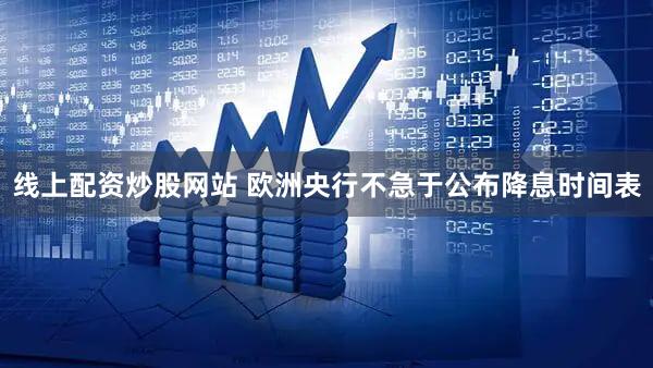 线上配资炒股网站 欧洲央行不急于公布降息时间表