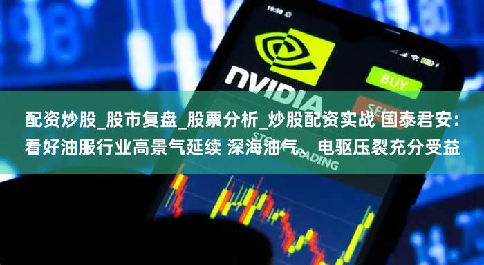 配资炒股_股市复盘_股票分析_炒股配资实战 国泰君安：看好油服行业高景气延续 深海油气、电驱压裂充分受益