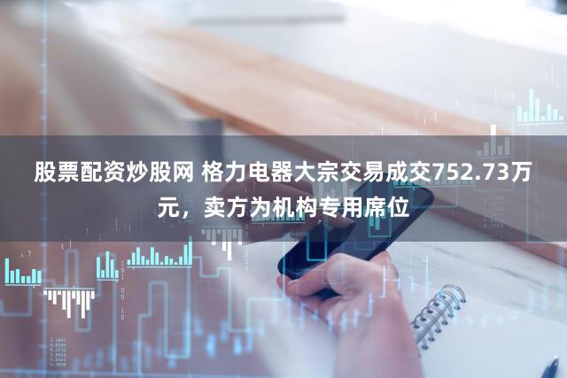 股票配资炒股网 格力电器大宗交易成交752.73万元，卖方为机构专用席位