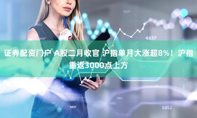 证券配资门户 A股二月收官 沪指单月大涨超8%！沪指重返3000点上方