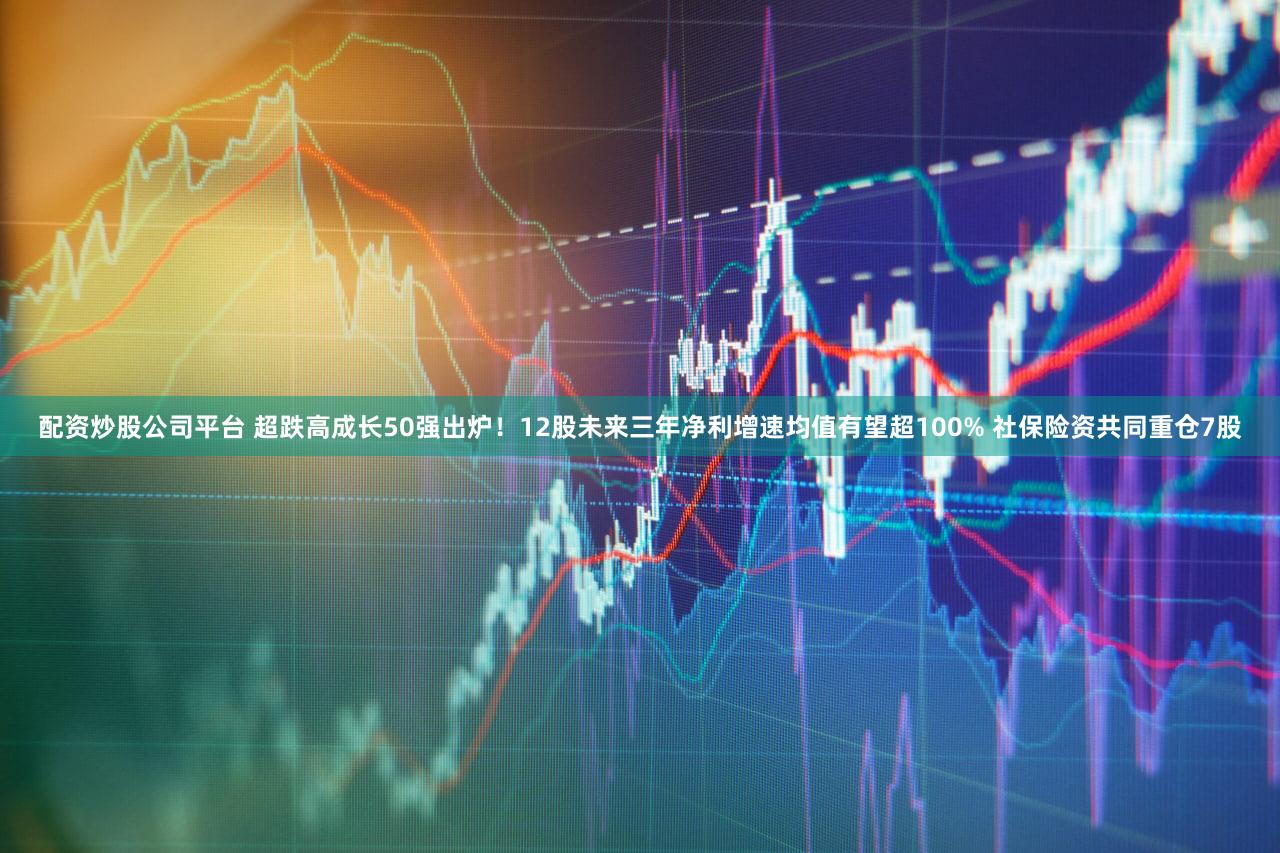 配资炒股公司平台 超跌高成长50强出炉！12股未来三年净利增速均值有望超100% 社保险资共同重仓7股