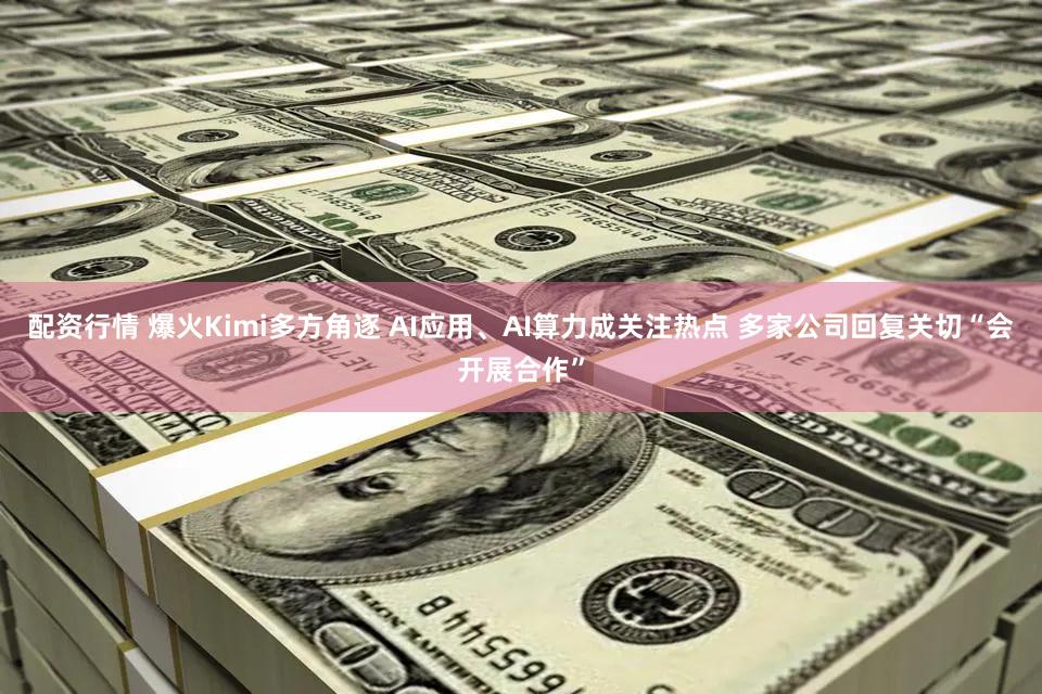 配资行情 爆火Kimi多方角逐 AI应用、AI算力成关注热点 多家公司回复关切“会开展合作”