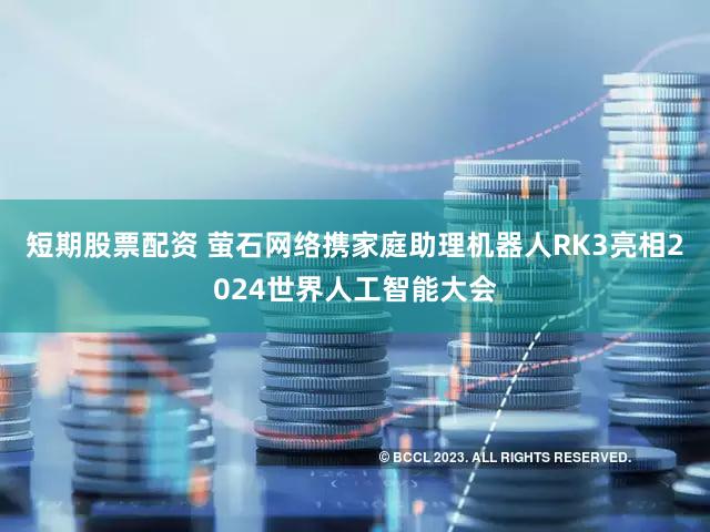 短期股票配资 萤石网络携家庭助理机器人RK3亮相2024世界人工智能大会