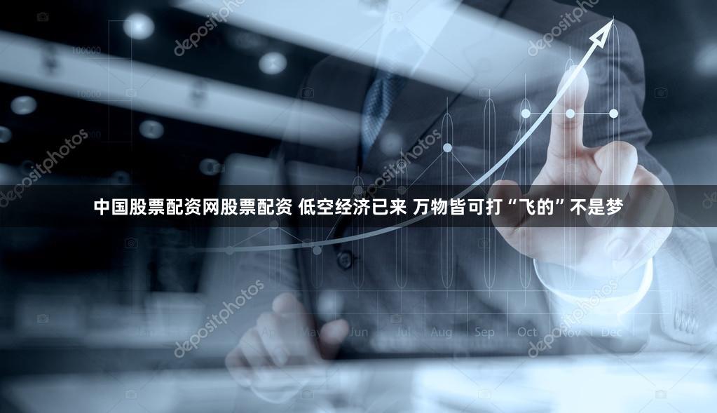 中国股票配资网股票配资 低空经济已来 万物皆可打“飞的”不是梦