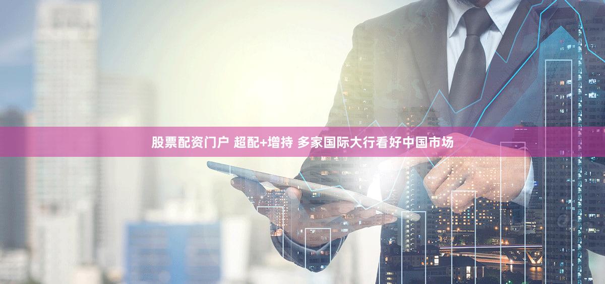 股票配资门户 超配+增持 多家国际大行看好中国市场