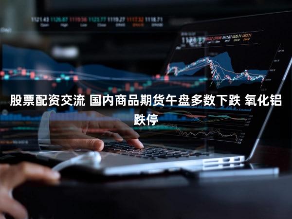 股票配资交流 国内商品期货午盘多数下跌 氧化铝跌停