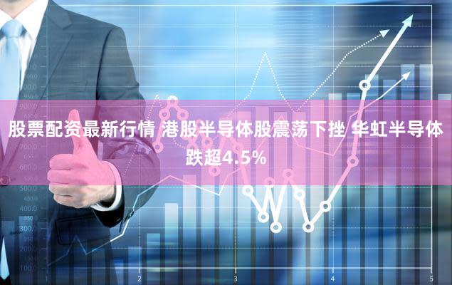 股票配资最新行情 港股半导体股震荡下挫 华虹半导体跌超4.5%