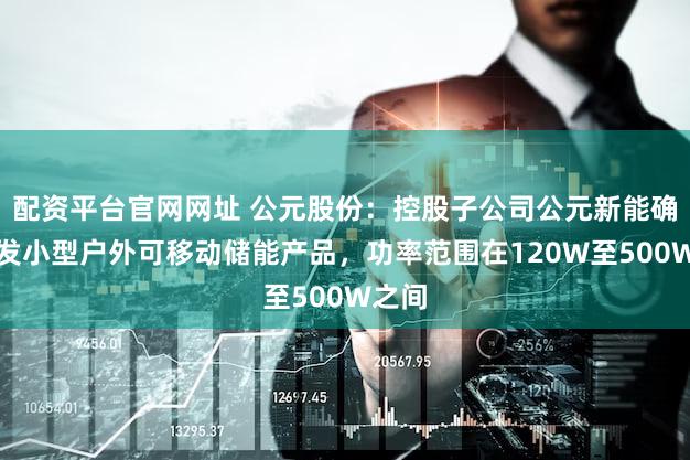 配资平台官网网址 公元股份：控股子公司公元新能确有研发小型户外可移动储能产品，功率范围在120W至500W之间