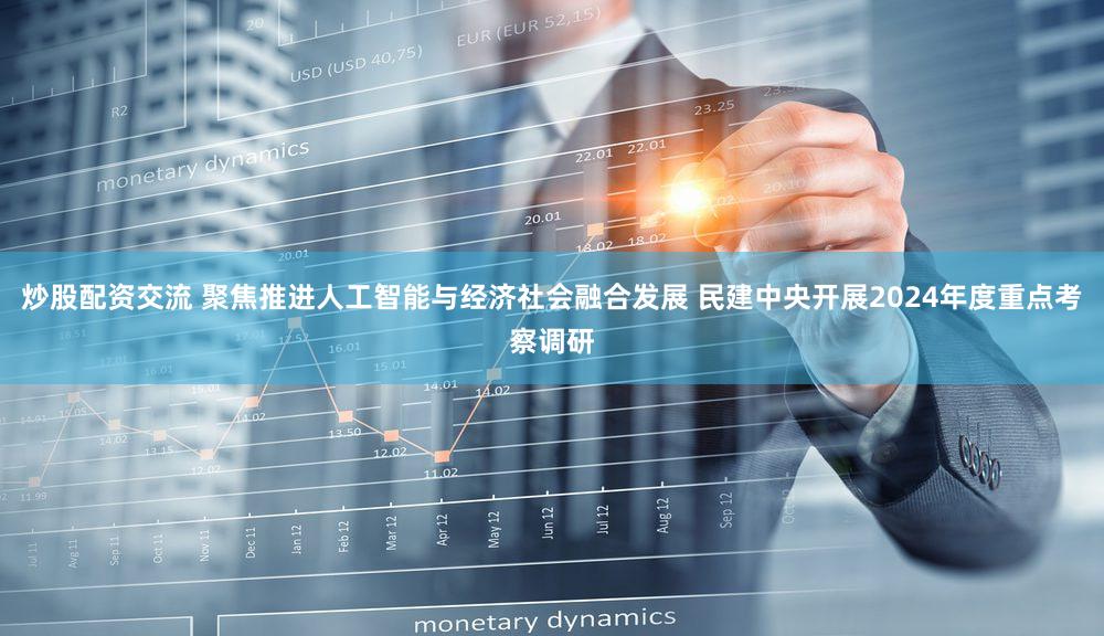 炒股配资交流 聚焦推进人工智能与经济社会融合发展 民建中央开展2024年度重点考察调研