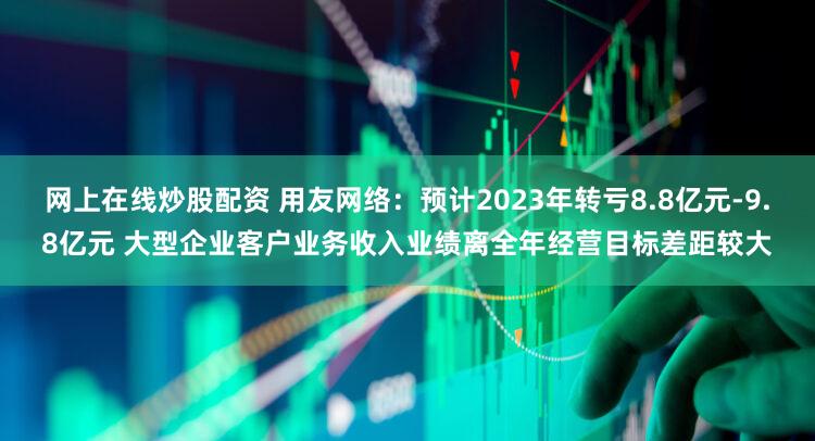 网上在线炒股配资 用友网络：预计2023年转亏8.8亿元-9.8亿元 大型企业客户业务收入业绩离全年经营目标差距较大
