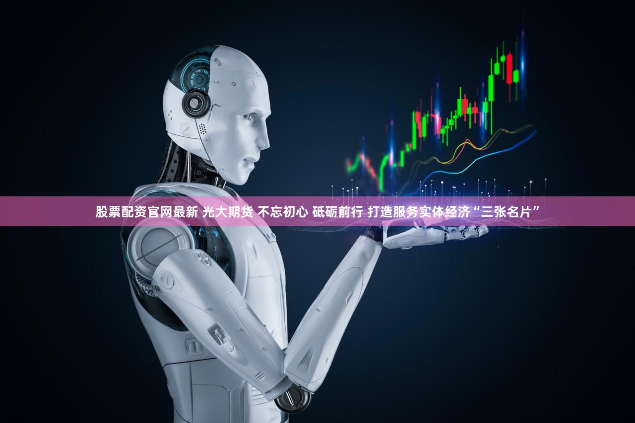 股票配资官网最新 光大期货 不忘初心 砥砺前行 打造服务实体经济“三张名片”