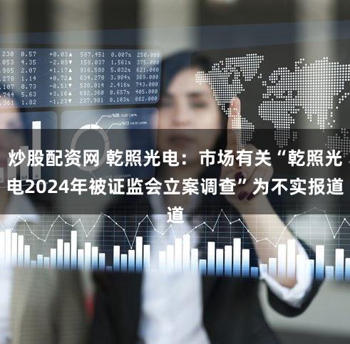 炒股配资网 乾照光电：市场有关“乾照光电2024年被证监会立案调查”为不实报道