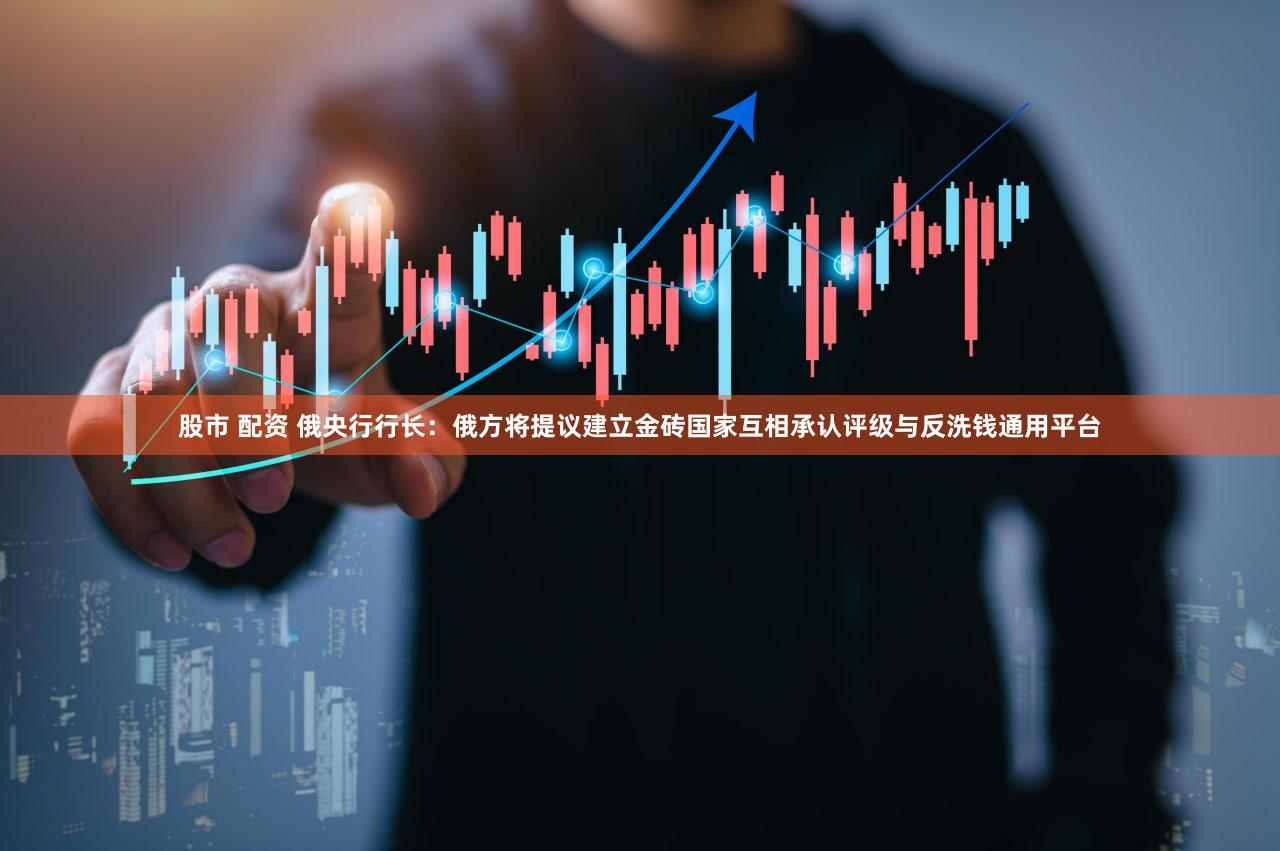 股市 配资 俄央行行长：俄方将提议建立金砖国家互相承认评级与反洗钱通用平台