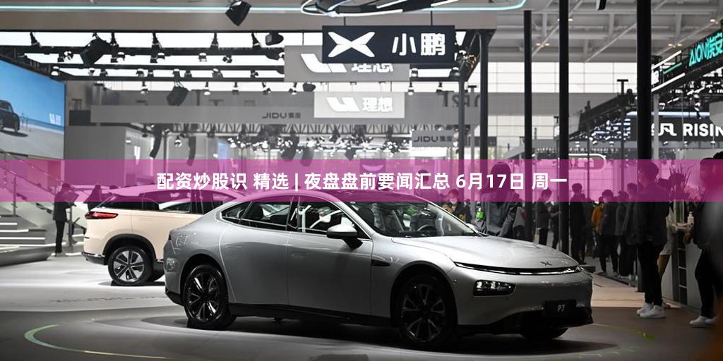 配资炒股识 精选 | 夜盘盘前要闻汇总 6月17日 周一