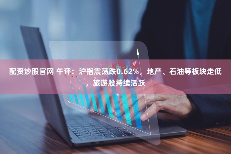 配资炒股官网 午评：沪指震荡跌0.62%，地产、石油等板块走低，旅游股持续活跃