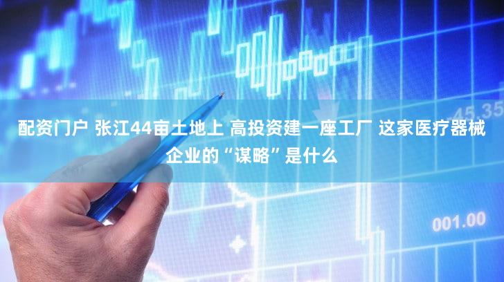 配资门户 张江44亩土地上 高投资建一座工厂 这家医疗器械企业的“谋略”是什么