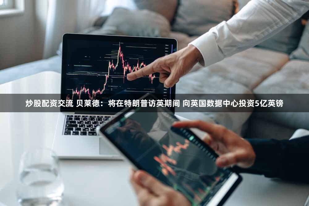 炒股配资交流 贝莱德：将在特朗普访英期间 向英国数据中心投资5亿英镑
