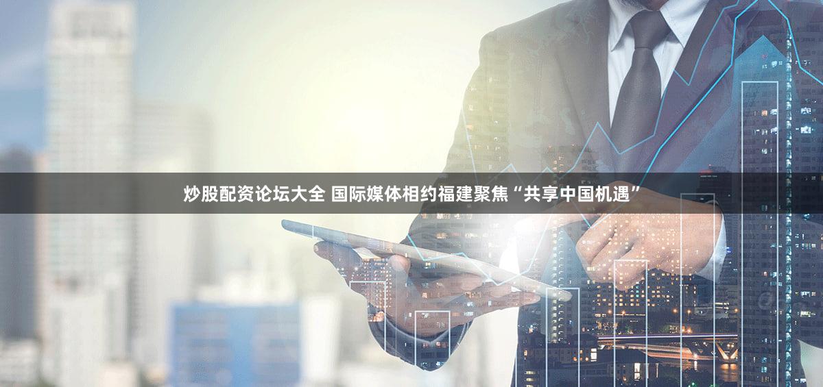 炒股配资论坛大全 国际媒体相约福建聚焦“共享中国机遇”