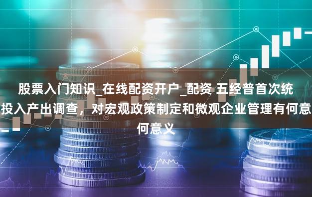 股票入门知识_在线配资开户_配资 五经普首次统筹投入产出调查，对宏观政策制定和微观企业管理有何意义
