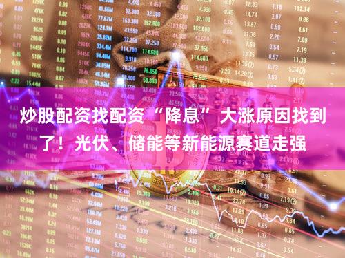 炒股配资找配资 “降息” 大涨原因找到了！光伏、储能等新能源赛道走强