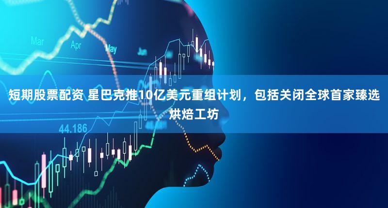 短期股票配资 星巴克推10亿美元重组计划，包括关闭全球首家臻选烘焙工坊