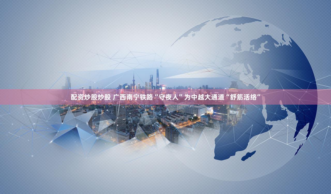 配资炒股炒股 广西南宁铁路“守夜人”为中越大通道“舒筋活络”