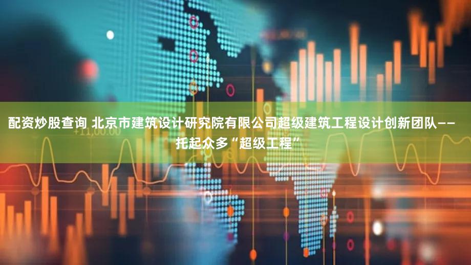 配资炒股查询 北京市建筑设计研究院有限公司超级建筑工程设计创新团队——   托起众多“超级工程”