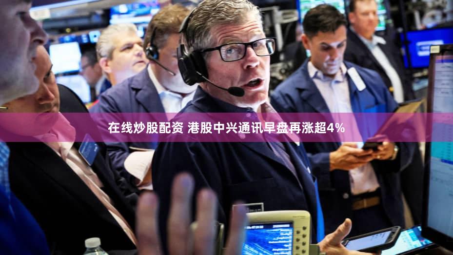 在线炒股配资 港股中兴通讯早盘再涨超4%