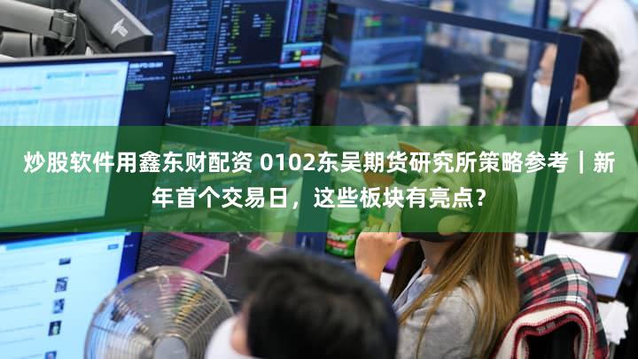 炒股软件用鑫东财配资 0102东吴期货研究所策略参考｜新年首个交易日，这些板块有亮点？