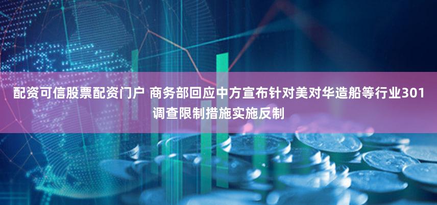 配资可信股票配资门户 商务部回应中方宣布针对美对华造船等行业301调查限制措施实施反制