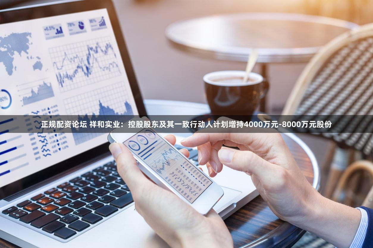 正规配资论坛 祥和实业：控股股东及其一致行动人计划增持4000万元-8000万元股份