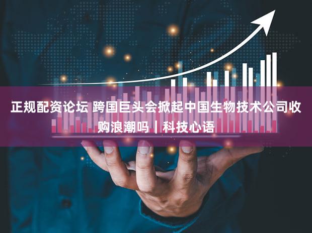正规配资论坛 跨国巨头会掀起中国生物技术公司收购浪潮吗|科技心语