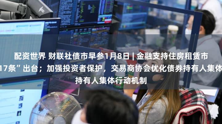 配资世界 财联社债市早参1月8日 | 金融支持住房租赁市场发展“17条”出台;加强投资者保护,交易商协会优化债券持有人集体行动机制