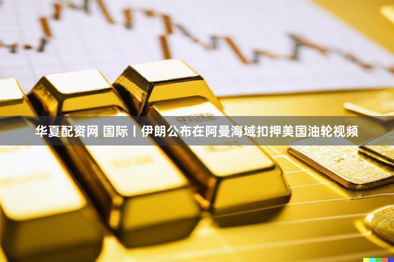 华夏配资网 国际丨伊朗公布在阿曼海域扣押美国油轮视频