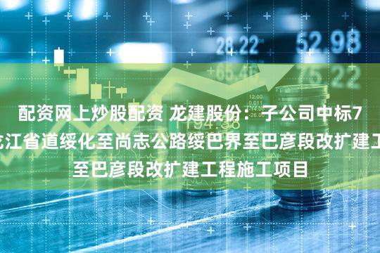 配资网上炒股配资 龙建股份：子公司中标7.78亿元黑龙江省道绥化至尚志公路绥巴界至巴彦段改扩建工程施工项目